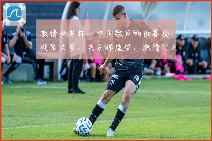 激情世界杯，中国歌声响彻赛场，凝聚力量，共筑辉煌梦，燃情时刻不容错过，一触即发