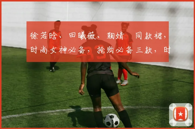 徐若晗、田曦薇、鞠婧祎同款裙，时尚女神必备，抢购必备三款，时尚潮流一网打尽