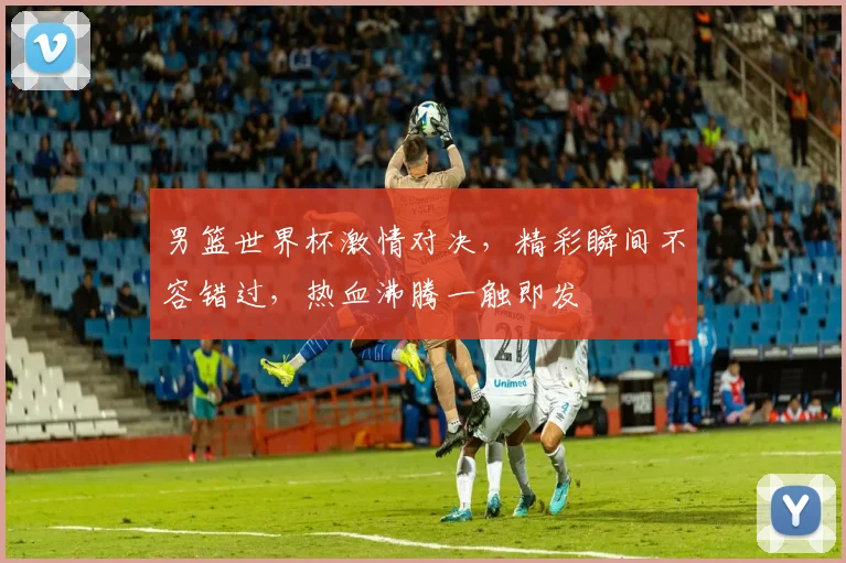 男篮世界杯激情对决，精彩瞬间不容错过，热血沸腾一触即发