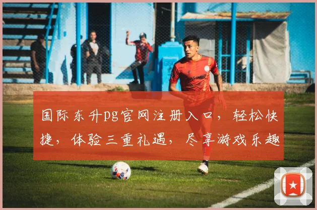国际东升pg官网注册入口，轻松快捷，体验三重礼遇，尽享游戏乐趣，一站式服务体验，立即加入