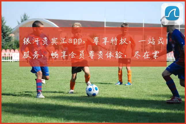 银河贵宾汇app，尊享特权，一站式服务，畅享会员尊贵体验，尽在掌握