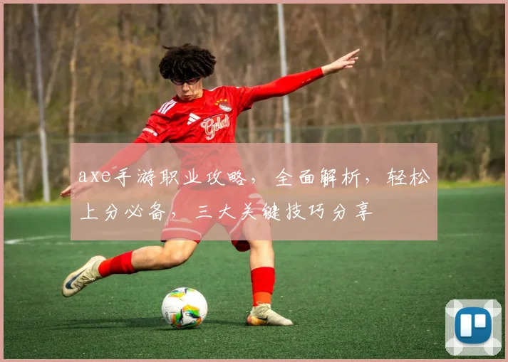 axe手游职业攻略，全面解析，轻松上分必备，三大关键技巧分享