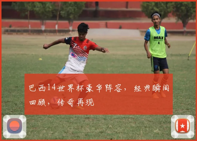 巴西14世界杯豪华阵容，经典瞬间回顾，传奇再现