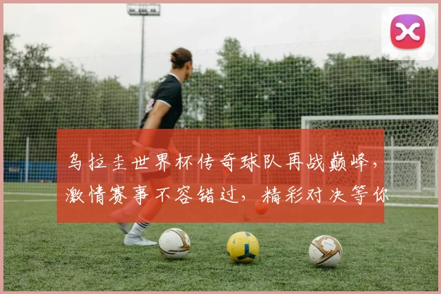 乌拉圭世界杯传奇球队再战巅峰，激情赛事不容错过，精彩对决等你来观