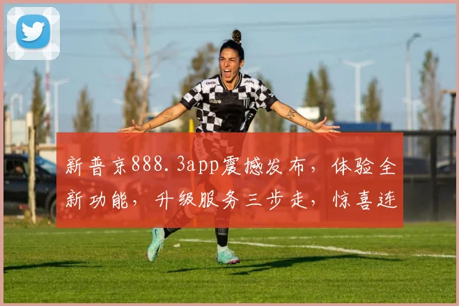 新普京888.3app震撼发布，体验全新功能，升级服务三步走，惊喜连连，不容错过，赶紧体验吧